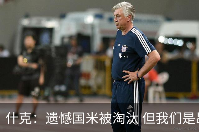 什克：遗憾国米被淘汰 但我们是昂首挺胸离开的