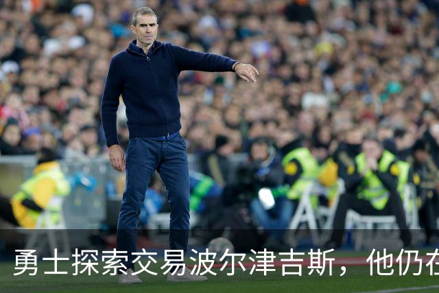 勇士探索交易波尔津吉斯，他仍在认真考虑篮球生涯前景